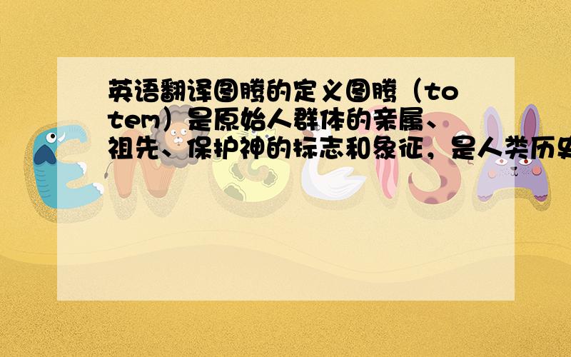 英语翻译图腾的定义图腾（totem）是原始人群体的亲属、祖先、保护神的标志和象征，是人类历史上最早的一种文化现象。社会生