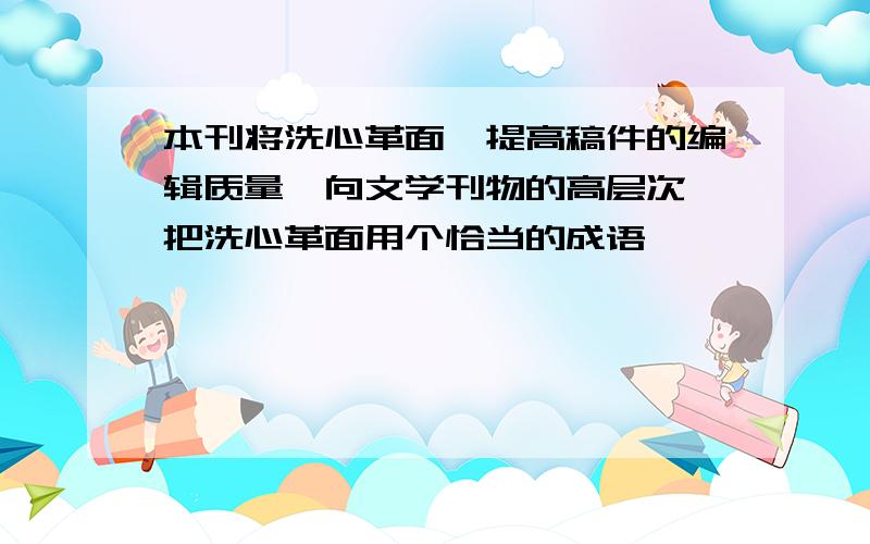 本刊将洗心革面,提高稿件的编辑质量,向文学刊物的高层次,把洗心革面用个恰当的成语