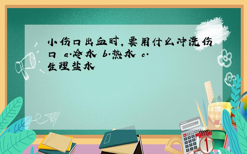 小伤口出血时,要用什么冲洗伤口 a.冷水 b.热水 c.生理盐水