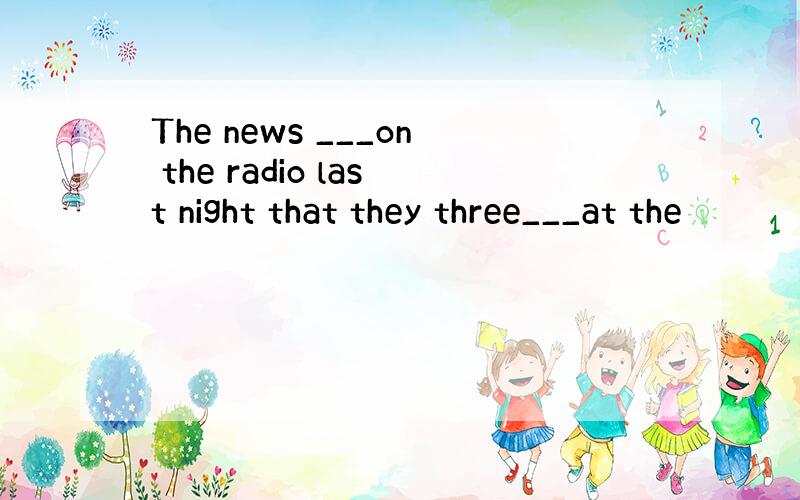 The news ___on the radio last night that they three___at the