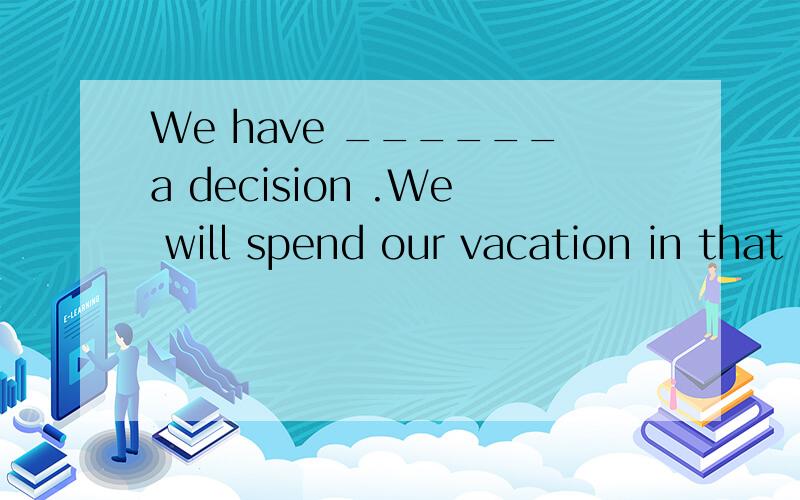 We have ______a decision .We will spend our vacation in that