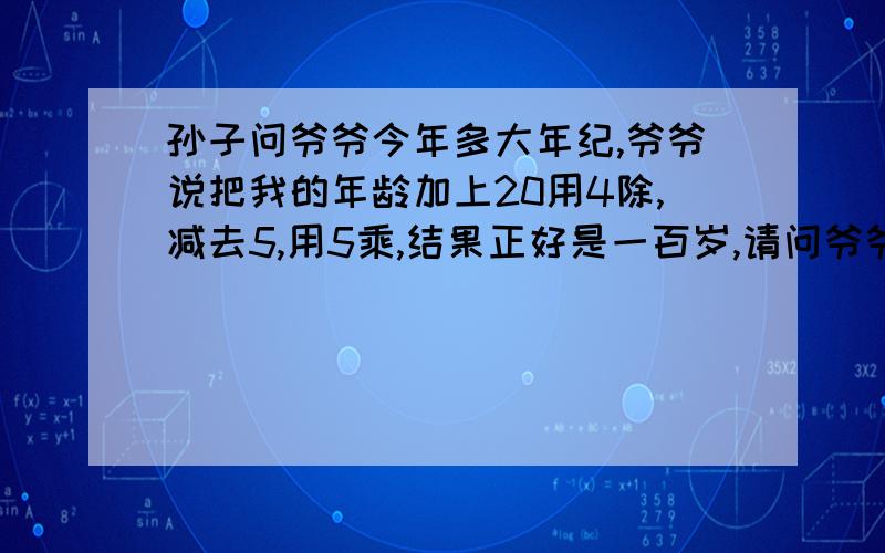 孙子问爷爷今年多大年纪,爷爷说把我的年龄加上20用4除,减去5,用5乘,结果正好是一百岁,请问爷爷有多大