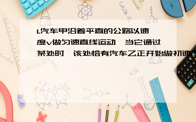 1.汽车甲沿着平直的公路以速度v做匀速直线运动,当它通过某处时,该处恰有汽车乙正开始做初速度为0的匀加速直线运动,去追甲