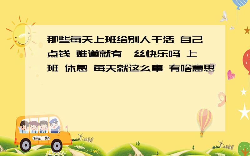 那些每天上班给别人干活 自己点钱 难道就有一丝快乐吗 上班 休息 每天就这么事 有啥意思