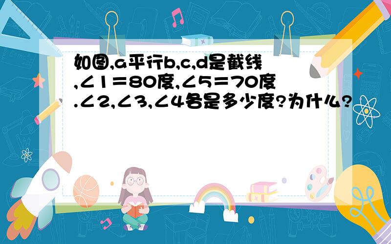 如图,a平行b,c,d是截线,∠1＝80度,∠5＝70度.∠2,∠3,∠4各是多少度?为什么?