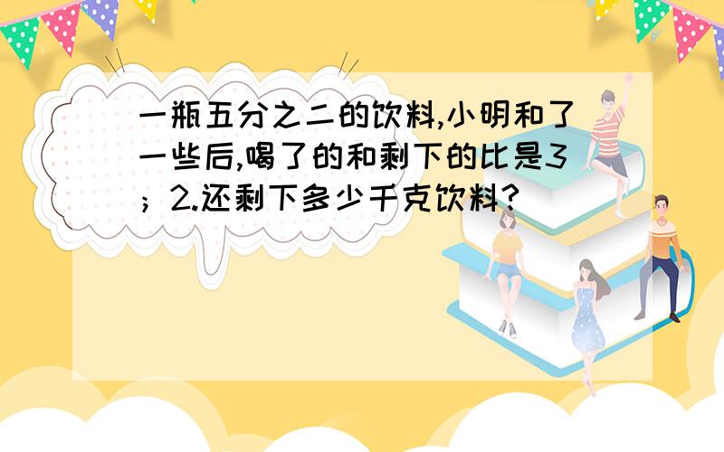 一瓶五分之二的饮料,小明和了一些后,喝了的和剩下的比是3；2.还剩下多少千克饮料?