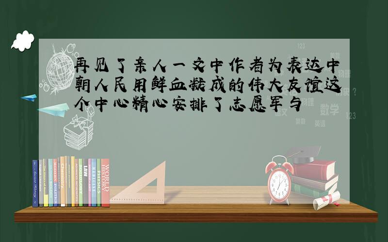 再见了亲人一文中作者为表达中朝人民用鲜血凝成的伟大友谊这个中心精心安排了志愿军与