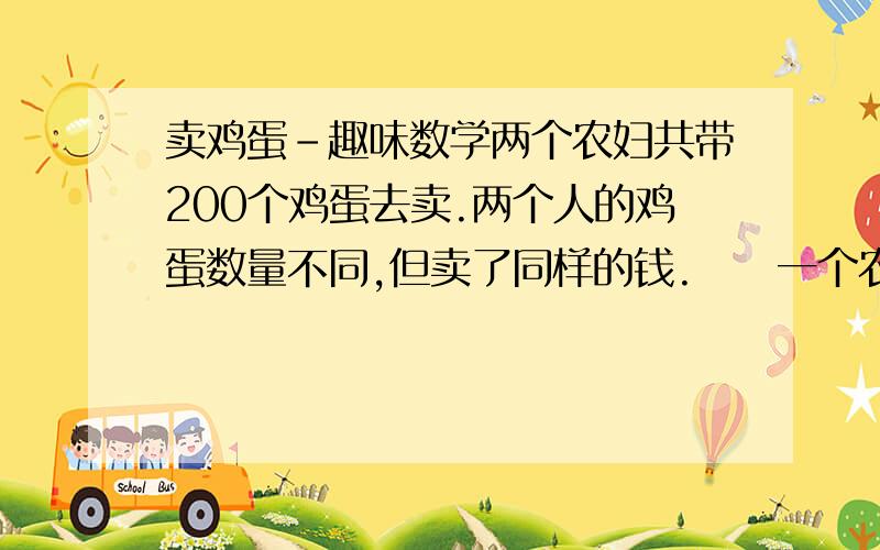 卖鸡蛋-趣味数学两个农妇共带200个鸡蛋去卖.两个人的鸡蛋数量不同,但卖了同样的钱.　　一个农妇对另一个说：“如果我有你