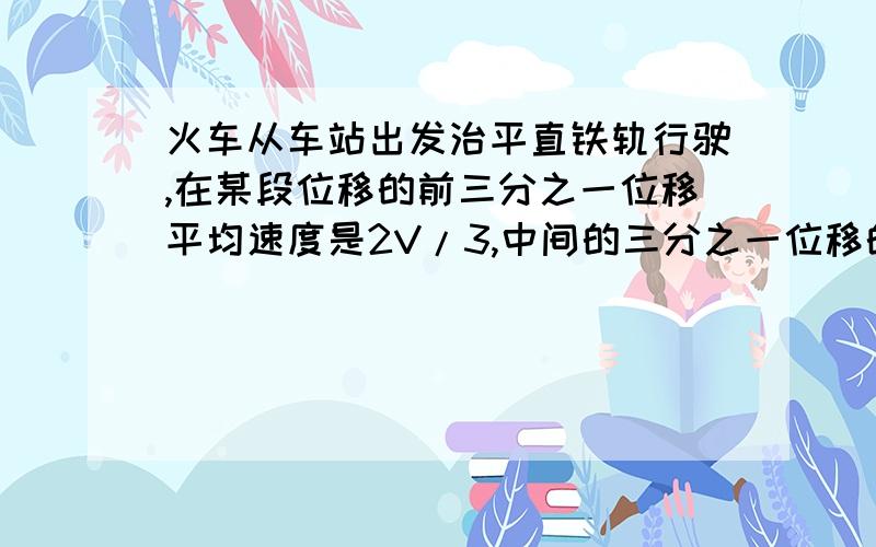 火车从车站出发治平直铁轨行驶,在某段位移的前三分之一位移平均速度是2V/3,中间的三分之一位移的平均速度是V,最后三分之