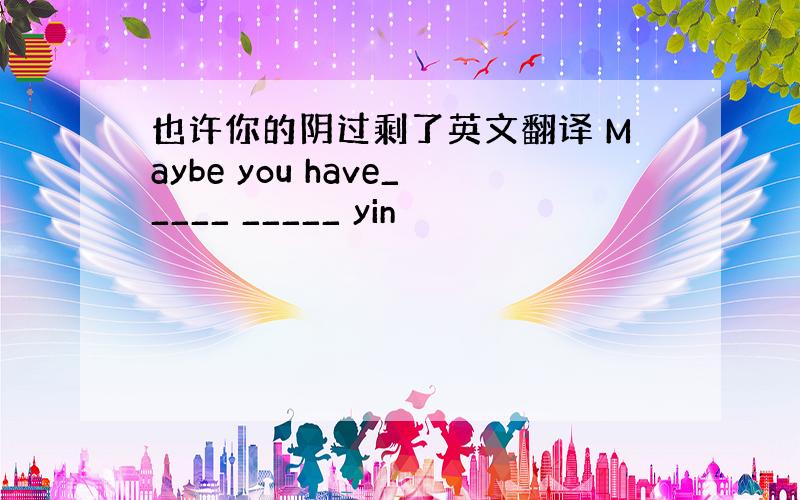 也许你的阴过剩了英文翻译 Maybe you have_____ _____ yin