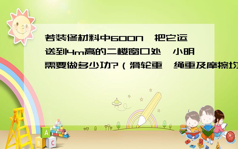 若装修材料中600N,把它运送到4m高的二楼窗口处,小明需要做多少功?（滑轮重、绳重及摩擦均不计）