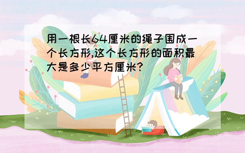 用一根长64厘米的绳子围成一个长方形,这个长方形的面积最大是多少平方厘米?