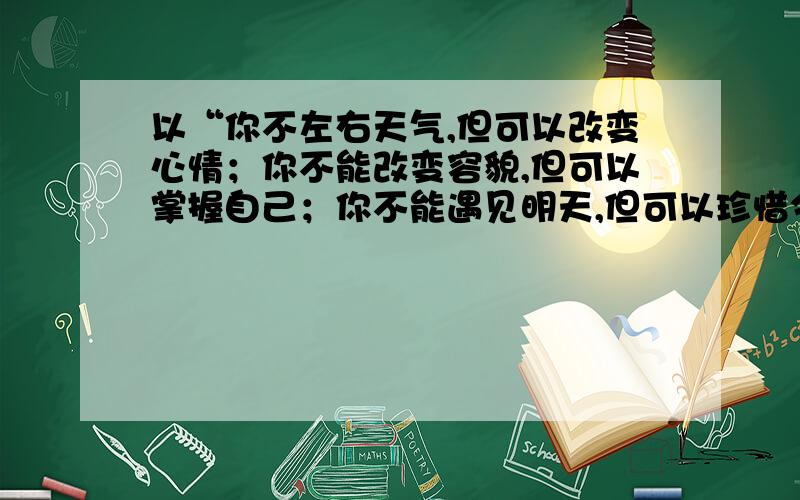 以“你不左右天气,但可以改变心情；你不能改变容貌,但可以掌握自己；你不能遇见明天,但可以珍惜今天”