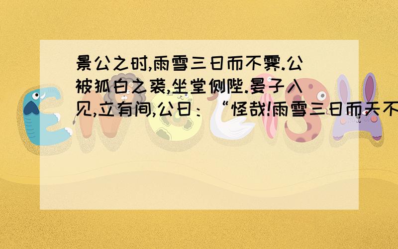 景公之时,雨雪三日而不霁.公被狐白之裘,坐堂侧陛.晏子入见,立有间,公曰：“怪哉!雨雪三日而天不寒.”晏子对曰：“天不寒