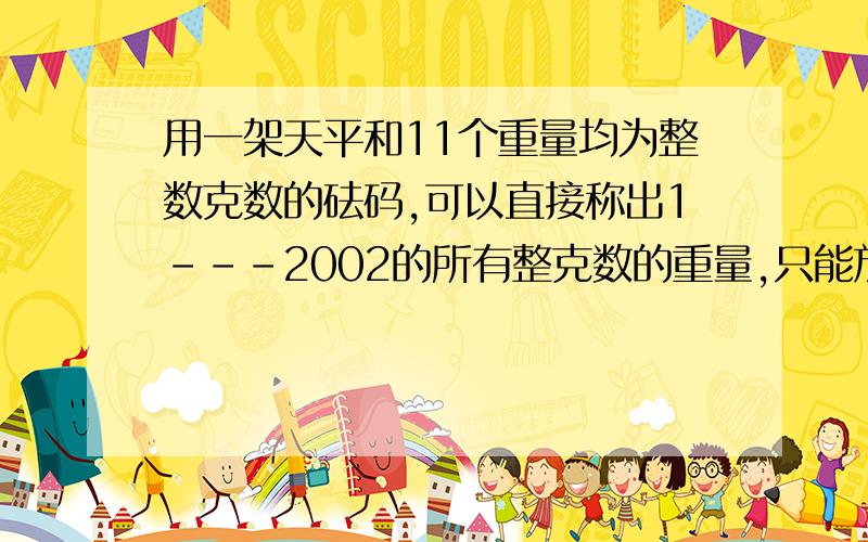 用一架天平和11个重量均为整数克数的砝码,可以直接称出1---2002的所有整克数的重量,只能放在天平的一边,最