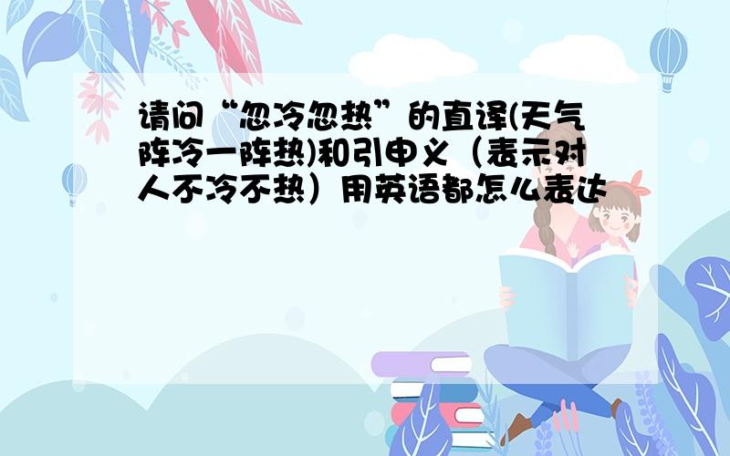 请问“忽冷忽热”的直译(天气阵冷一阵热)和引申义（表示对人不冷不热）用英语都怎么表达