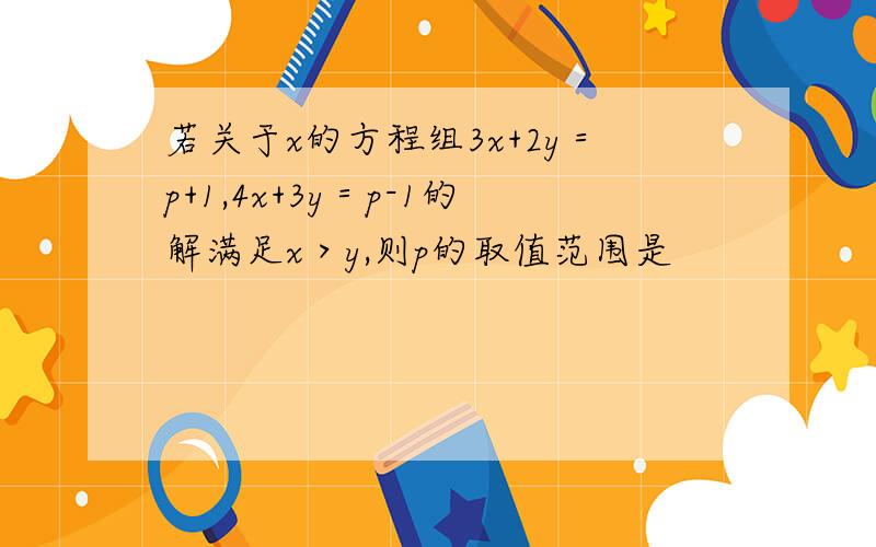 若关于x的方程组3x+2y＝p+1,4x+3y＝p-1的解满足x＞y,则p的取值范围是