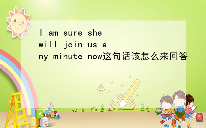 I am sure she will join us any minute now这句话该怎么来回答