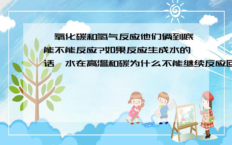 一氧化碳和氢气反应他们俩到底能不能反应?如果反应生成水的话,水在高温和碳为什么不能继续反应回来?如果不反映的话CO能不能