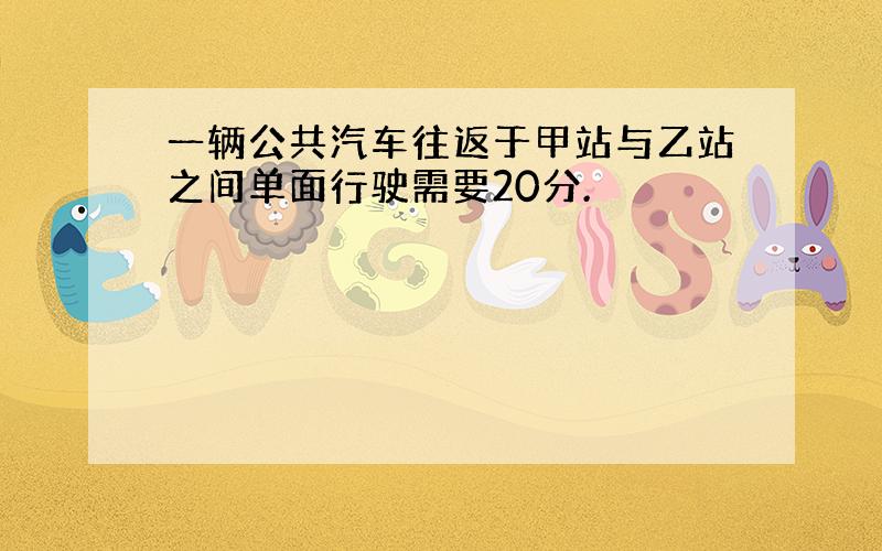 一辆公共汽车往返于甲站与乙站之间单面行驶需要20分.