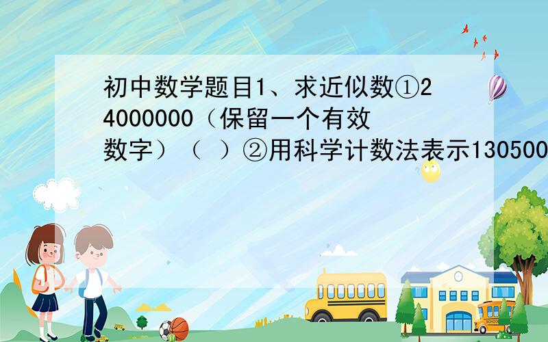 初中数学题目1、求近似数①24000000（保留一个有效数字）（ ）②用科学计数法表示130500是（ ）它有两个有效数