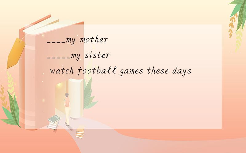 ____my mother _____my sister watch football games these days