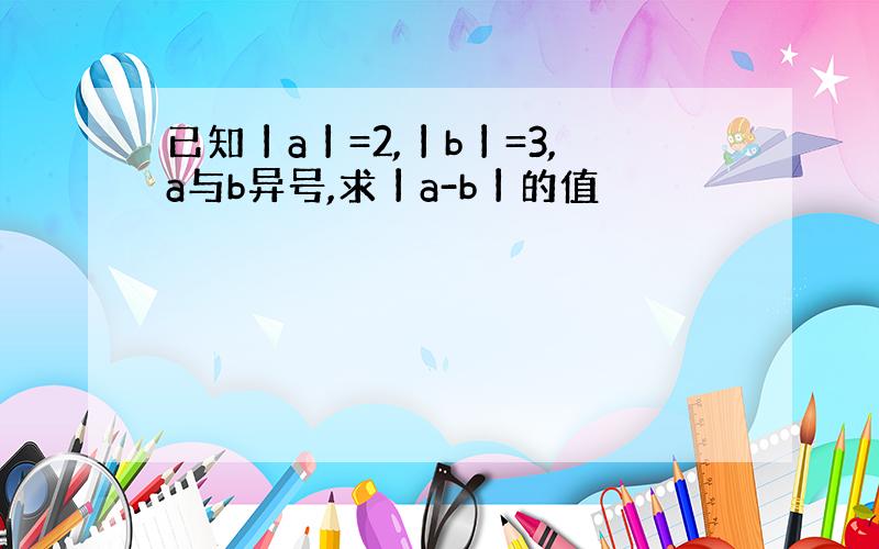 已知丨a丨=2,丨b丨=3,a与b异号,求丨a-b丨的值