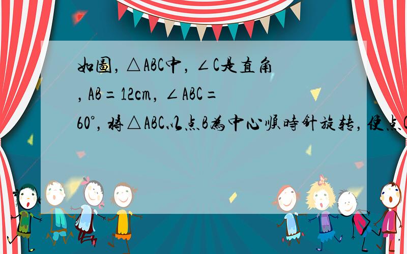 如图，△ABC中，∠C是直角，AB=12cm，∠ABC=60°，将△ABC以点B为中心顺时针旋转，使点C旋转到AB延长线