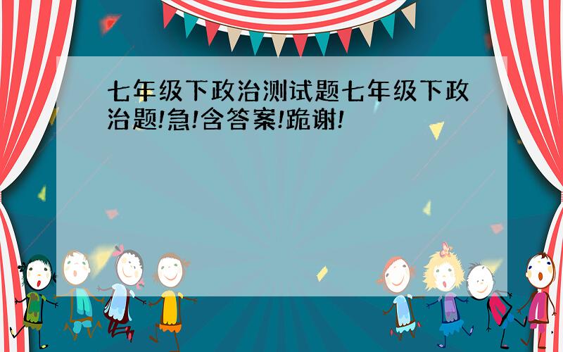 七年级下政治测试题七年级下政治题!急!含答案!跪谢!