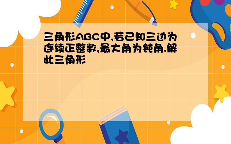 三角形ABC中,若已知三边为连续正整数,最大角为钝角.解此三角形