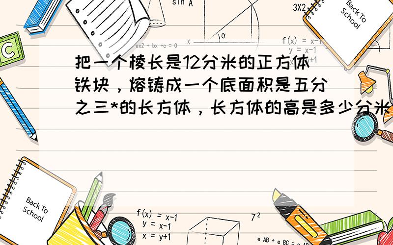 把一个棱长是12分米的正方体铁块，熔铸成一个底面积是五分之三*的长方体，长方体的高是多少分米