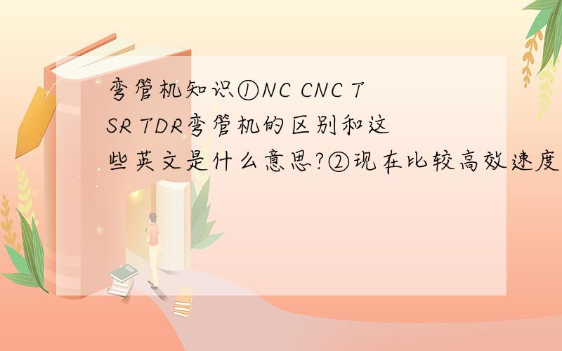 弯管机知识①NC CNC TSR TDR弯管机的区别和这些英文是什么意思?②现在比较高效速度快,的弯管机是什么弯管机,叫