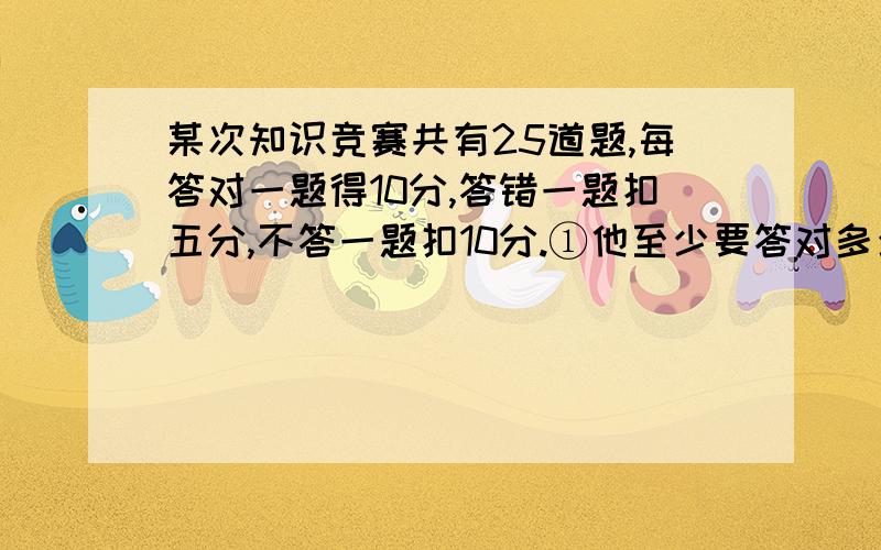 某次知识竞赛共有25道题,每答对一题得10分,答错一题扣五分,不答一题扣10分.①他至少要答对多少道题,得分可能超过11