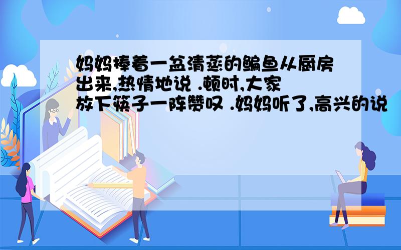 妈妈捧着一盆清蒸的鳊鱼从厨房出来,热情地说 .顿时,大家放下筷子一阵赞叹 .妈妈听了,高兴的说