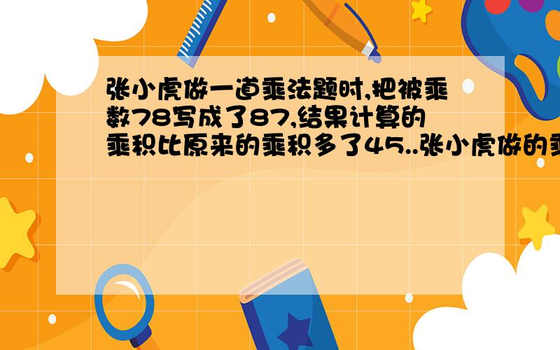 张小虎做一道乘法题时,把被乘数78写成了87,结果计算的乘积比原来的乘积多了45..张小虎做的乘法题,它原来的算式是几乘