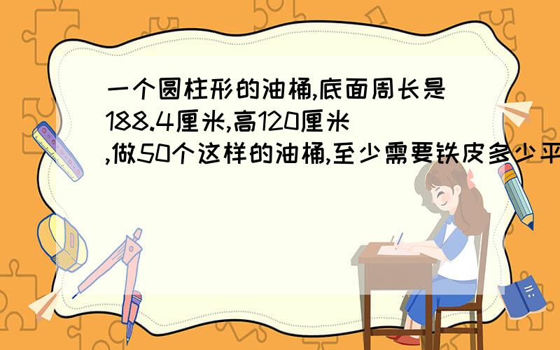 一个圆柱形的油桶,底面周长是188.4厘米,高120厘米,做50个这样的油桶,至少需要铁皮多少平方米?这个油桶的容积是多