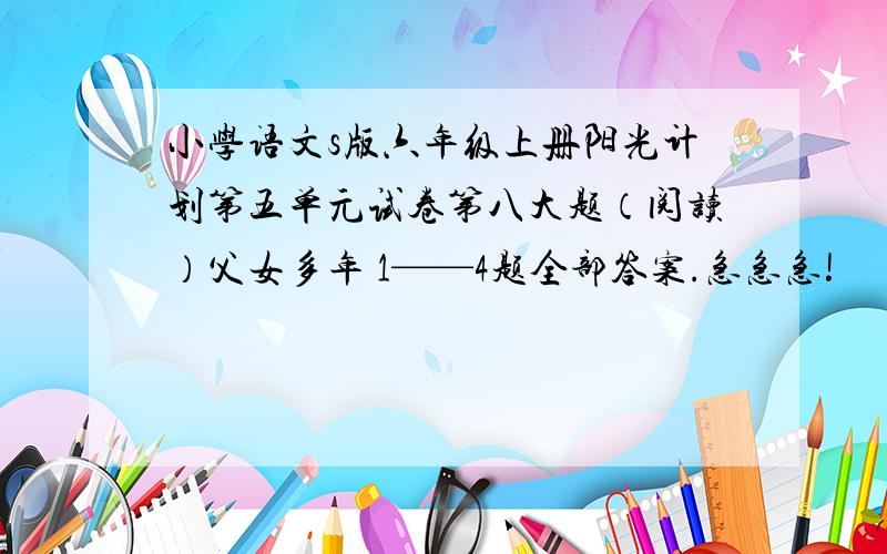 小学语文s版六年级上册阳光计划第五单元试卷第八大题（阅读）父女多年 1——4题全部答案.急急急!