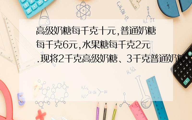 高级奶糖每千克十元,普通奶糖每千克6元,水果糖每千克2元.现将2千克高级奶糖、3千克普通奶糖、五千克水