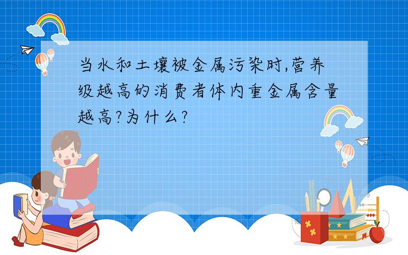 当水和土壤被金属污染时,营养级越高的消费者体内重金属含量越高?为什么?