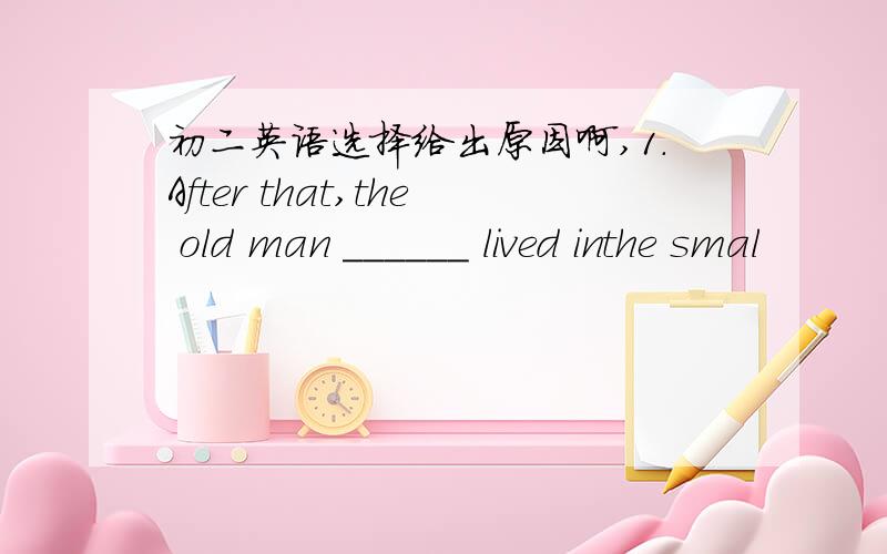 初二英语选择给出原因啊,1.After that,the old man ______ lived inthe smal