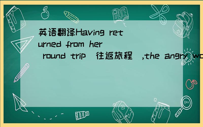 英语翻译Having returned from her round trip(往返旅程),the angry woma