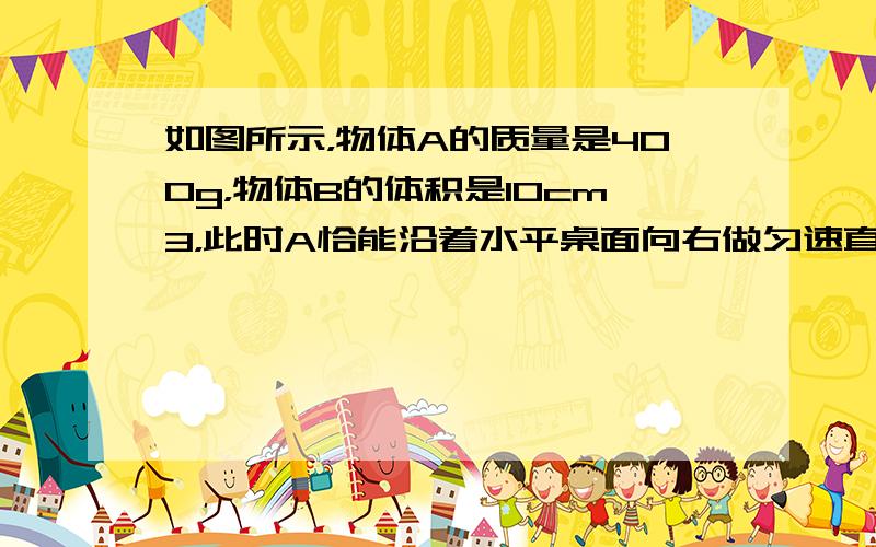 如图所示，物体A的质量是400g，物体B的体积是10cm3，此时A恰能沿着水平桌面向右做匀速直线运动．若将B始终浸没在水