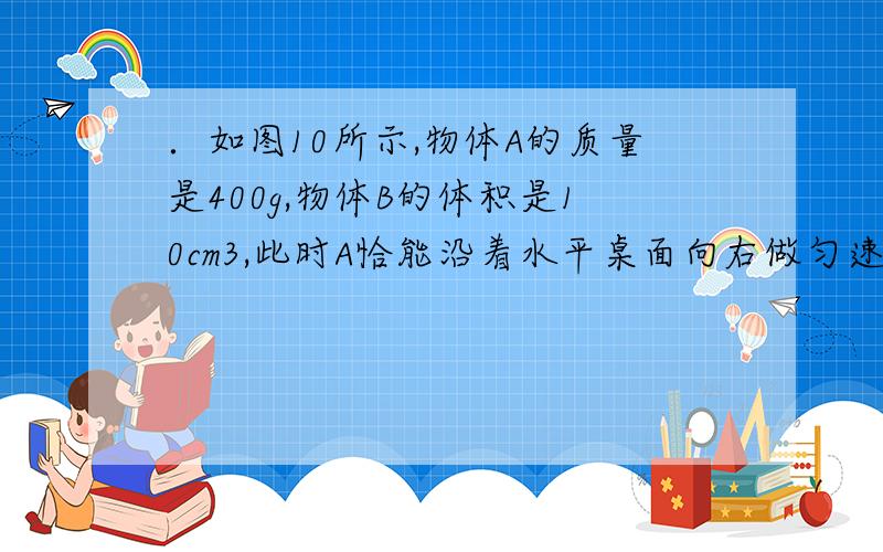 ．如图10所示,物体A的质量是400g,物体B的体积是10cm3,此时A恰能沿着水平桌面向右做匀速直线运动.若将B始终浸