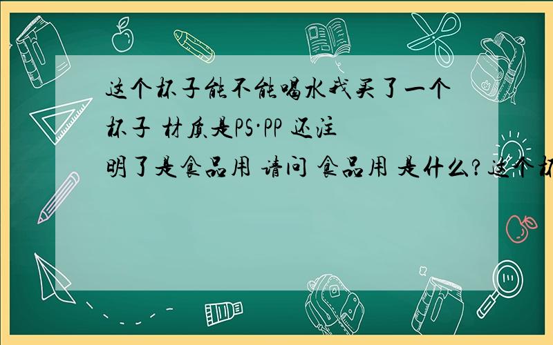 这个杯子能不能喝水我买了一个杯子 材质是PS·PP 还注明了是食品用 请问 食品用 是什么?这个杯子能不能用来喝水?