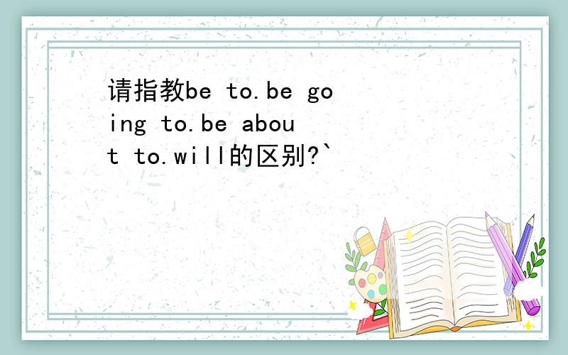 请指教be to.be going to.be about to.will的区别?`