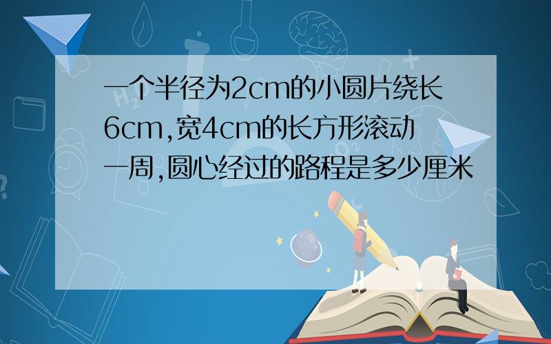 一个半径为2cm的小圆片绕长6cm,宽4cm的长方形滚动一周,圆心经过的路程是多少厘米