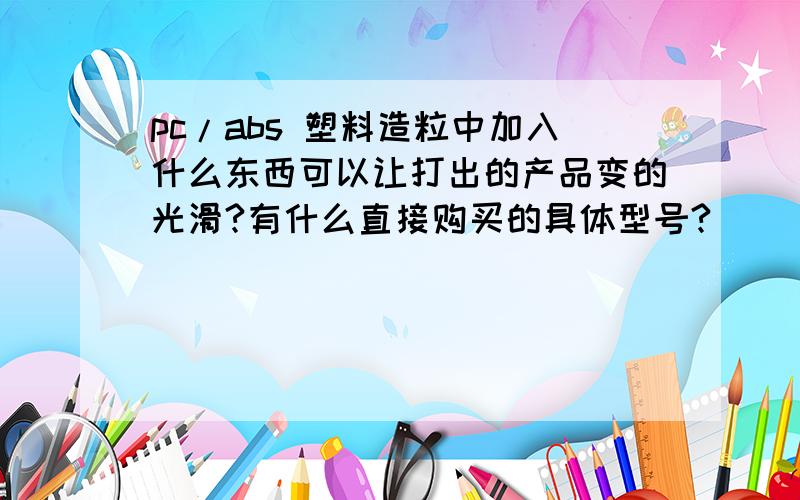 pc/abs 塑料造粒中加入什么东西可以让打出的产品变的光滑?有什么直接购买的具体型号?