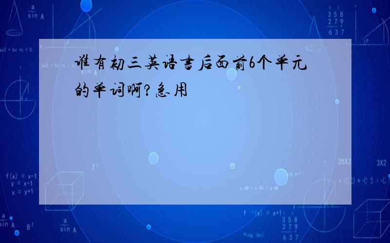 谁有初三英语书后面前6个单元的单词啊?急用