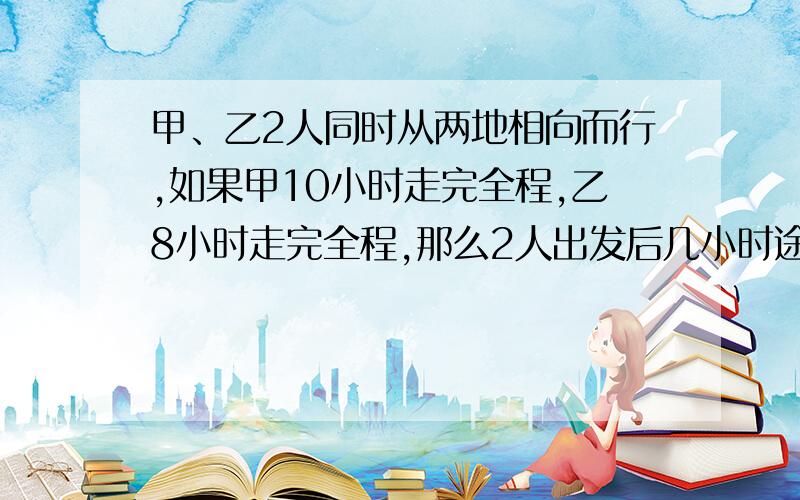 甲、乙2人同时从两地相向而行,如果甲10小时走完全程,乙8小时走完全程,那么2人出发后几小时途中相遇?