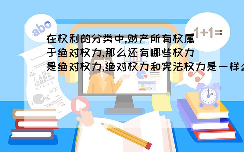 在权利的分类中,财产所有权属于绝对权力,那么还有哪些权力是绝对权力,绝对权力和宪法权力是一样么?